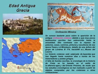 Edad Antigua
   Grecia




                          Civilización Minoica
               Se conoce bastante poco sobre la aparición de la
               antigua civilización cretense debido a que muy pocos
               testimonios escritos han sobrevivido hasta la
               actualidad. Ello contrasta con la riqueza de
               palacios, casas, caminos, pinturas y esculturas de esa
               época.Teseo y el Minotauro, detalle de una ánfora del
               grupo de Londres B 174, hacia540 a.c., Museo del
               Louvre.
               La historia cretense está salpicada de leyendas que
               han llegado hasta nuestros días a través de los
               historiadores y poetas griegos.
               A falta de fuentes escritas, la cronología de la historia
               de Creta se ha basado en el estilo de
               la alfarería egea y del Oriente Próximo, de modo que
               los estudios cronológicos se han realizado a partir de
               objetos comprados por los cretenses a otras
               civilizaciones .
 