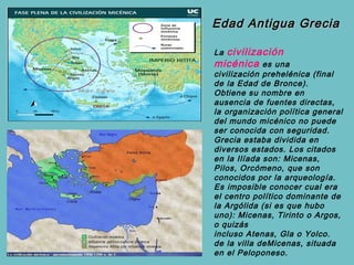 Edad Antigua Grecia

La  civilización
micénica  es una
civilización prehelénica (final
de la Edad de Bronce).
Obtiene su nombre en
ausencia de fuentes directas,
la organización política general
del mundo micénico no puede
ser conocida con seguridad.
Grecia estaba dividida en
diversos estados. Los citados
en la Ilíada son: Micenas,
Pilos, Orcómeno, que son
conocidos por la arqueología.
Es imposible conocer cual era
el centro político dominante de
la Argólida (si es que hubo
uno): Micenas, Tirinto o Argos,
o quizás
incluso Atenas, Gla o Yolco.
de la villa deMicenas, situada
en el Peloponeso.
 