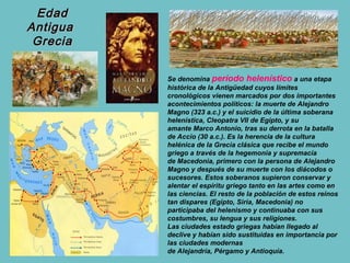 Edad
Antigua
 Grecia

          Se denomina período helenístico a una etapa
          histórica de la Antigüedad cuyos límites
          cronológicos vienen marcados por dos importantes
          acontecimientos políticos: la muerte de Alejandro
          Magno (323 a.c.) y el suicidio de la última soberana
          helenística, Cleopatra VII de Egipto, y su
          amante Marco Antonio, tras su derrota en la batalla
          de Accio (30 a.c.). Es la herencia de la cultura
          helénica de la Grecia clásica que recibe el mundo
          griego a través de la hegemonía y supremacía
          de Macedonia, primero con la persona de Alejandro
          Magno y después de su muerte con los diácodos o
          sucesores. Estos soberanos supieron conservar y
          alentar el espíritu griego tanto en las artes como en
          las ciencias. El resto de la población de estos reinos
          tan dispares (Egipto, Siria, Macedonia) no
          participaba del helenismo y continuaba con sus
          costumbres, su lengua y sus religiones.
          Las ciudades estado griegas habían llegado al
          declive y habían sido sustituidas en importancia por
          las ciudades modernas
          de Alejandría, Pérgamo y Antioquía.
 