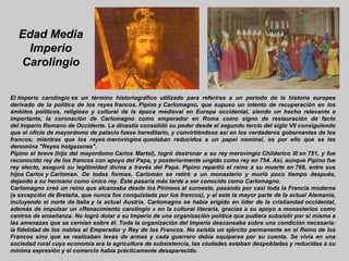 Edad Media
   Imperio
  Carolingio

El Imperio carolingio es un término historiográfico utilizado para referirse a un período de la historia europea
derivado de la política de los reyes francos, Pipino y Carlomagno, que supuso un intento de recuperación en los
ámbitos políticos, religioso y cultural de la época medieval en Europa occidental, siendo un hecho relevante e
importante, la coronación de Carlomagno como emperador en Roma como signo de restauración de facto
del Imperio Romano de Occidente. La dinastía consolidó su poder desde el segundo tercio del siglo VII consiguiendo
que el oficio de mayordomo de palacio fuese hereditario, y convirtiéndose así en los verdaderos gobernantes de los
francos; mientras que los reyes merovingios quedaban reducidos a un papel nominal, es por ello que se les
denomina "Reyes holgazanes".
Pipino el breve (hijo del mayordomo Carlos Martel), logró destronar a su rey merovingio Childerico III en 751, y fue
reconocido rey de los francos con apoyo del Papa, y posteriormente ungido como rey en 754. Así, aunque Pipino fue
rey electo, aseguró su legitimidad divina a través del Papa. Pipino repartió el reino a su muerte en 768, entre sus
hijos Carlos y Carloman. De todas formas, Carlomán se retiró a un monasterio y murió poco tiempo después,
dejando a su hermano como único rey. Éste pasaría más tarde a ser conocido como Carlomagno.
Carlomagno creó un reino que alcanzaba desde los Pirineos al suroeste, pasando por casi toda la Francia moderna
(a excepción de Bretaña, que nunca fue conquistada por los francos), y al este la mayor parte de la actual Alemania,
incluyendo el norte de Italia y la actual Austria. Carlomagno se había erigido en líder de la cristiandad occidental,
además de impulsar un «Renacimiento carolingio » en la cultural literaria, gracias a su apoyo a monasterios como
centros de enseñanza. No logró dotar a su Imperio de una organización política que pudiera subsistir por sí misma a
las amenazas que se cernían sobre él. Toda la organización del Imperio descansaba sobre una condición necesaria:
la fidelidad de los nobles al Emperador y Rey de los Francos. No existía un ejército permanente en el Reino de los
Francos sino que se realizaban levas de armas y cada guerrero debía equiparse por su cuenta. Se vivía en una
sociedad rural cuya economía era la agricultura de subsistencia, las ciudades estaban despobladas y reducidas a su
mínima expresión y el comercio había prácticamente desaparecido.
 