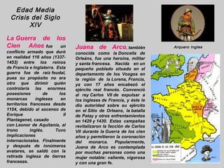 Edad Media
  Crisis del Siglo
        XIV

La Guerra de los
Cien Años fue un                 Juana de Arco, también               Arquero Ingles
conflicto armado que duró        conocida como la Doncella de
en realidad 116 años (1337-      Orleáns, fue una heroína, militar
1453) entre los reinos           y santa francesa. Nacida en un
de Francia e Inglaterra. Esta    pequeño poblado situado en el
guerra fue de raíz feudal,       departamento de los Vosgos en
pues su propósito no era         la región de la Lorena, Francia,
otro que dirimir quién           ya con 17 años encabezó el
controlaría las enormes          ejército real francés. Convenció
posesiones         de     los    al rey Carlos VII de expulsar a
monarcas       ingleses    en    los ingleses de Francia, y éste le
territorios franceses desde      dio autoridad sobre su ejército
1154, debido al ascenso de       en el Sitio de Orleans, la batalla
Enrique                     II   de Patay y otros enfrentamientos
Plantagenet, casado              en 1429 y 1430. Estas campañas
con Leonor de Aquitania, al      revitalizaron la facción de Carlos
trono       inglés.     Tuvo     VII durante la Guerra de los cien
implicaciones                    años y permitieron la coronación
internacionales. Finalmente      del    monarca.     Popularmente,
y después de innúmeros           Juana de Arco es contemplada
avatares, se saldó con la        por muchas personas como una
retirada inglesa de tierras      mujer notable: valiente, vigorosa
francesas.                       y con una gran fe.
 