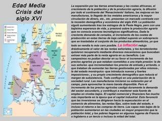 Edad Media    La expansión por las tierras americanas y las costas africanas, el
              crecimiento de la población y de la producción agraria, la difusión
 Crisis del   por todo el continente del 'Renacimiento' italiano, las mejoras en las
              manufacturas, la llegada de los metales americanos y la mayor
 siglo XVI    circulación de dinero, etc., etc. presentan un marcado contraste con
              la recesión demográfica y económica del siglo XVII. La población
              siguió aumentando tras los estragos de la Peste Negra, pero con una
              bajísima esperanza de vida, y presionó sobre la producción agraria
              que no conocía avances tecnológicos significativos, Dada la
              creciente demanda de cereales, el incremento de los costes de
              producción en estas tierras de baja calidad suponía un sobreprecio
              que se trasladaba al conjunto de los productos alimenticios, ya que
              todo se vendía lo más caro posible. La inflación redujo
              drásticamente el valor de las rentas señoriales, y los terratenientes
              quisieron recuperarlo mediante diversos mecanismos que buscaban
              extraer más parte de la renta agraria en su beneficio. Los
              campesinos no podían desviar en su favor el incremento de los
              precios agrarios ya que estaban sometidos a una triple presión: la de
              sus señores -que incrementaban los precios de entrada y arriendo, o
              que trataban de aumentar las tierras gestionadas por ellos mismos-,
              la del estado monárquico -que introducía nuevas y fuertes
              imposiciones-, y su propio crecimiento demográfico que reducía el
              margen de subsistencia. Todo confluyó en una polarización de la
              sociedad rural. Las manufacturas iniciaron su extensión por el
              campo, para aprovechar la mano barata disponible. Pero el
              incremento de los precios agrícolas castigó duramente la demanda
              del sector secundario, y contribuyó a mantener esta fuente de
              empleo en niveles bajos. El capital comercial y financiero fue mucho
              más importante en la época que el capital industrial. Esto favoreció
              que las inversiones se dirigieran hacia la especulación en el
              comercio de alimentos, las rentas fijas, sobre todo del estado, e
              incluso el retorno a las compras de tierra. Las capas más bajas de la
              población aumentaron en las ciudades en mayor proporción que la
              población total, y los pobres llegaron en algunos lugares de Francia
              o Inglaterra a un tercio o incluso la mitad del total.
 