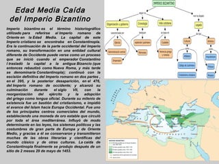 Edad Media Caída
 del Imperio Bizantino
Imperio bizantino es el término historiográfico
utilizado para referirse al Imperio romano de
Oriente en la Edad Media. La capital de este
Imperio cristiano se encontraba en Constantinopla.
Era la continuación de la parte occidental del Imperio
romano, su transformación en una entidad cultural
diferente de Occidente puede verse como un proceso
que se inició cuando el emperador Constantino
I trasladó la capital a la antigua Bizancio (que
entonces rebautizó como Nueva Roma, y más tarde
se denominaría Constantinopla); continuó con la
escisión definitiva del Imperio romano en dos partes ,
en el 395, y la posterior desaparición, en el 476,
del Imperio romano de occidente; y alcanzó su
culminación      durante     el siglo   VII,  con     la
reorganización     del    ejército    y  la  adopción
del griego como lengua oficial. Durante su milenio de
existencia fue un bastión del cristianismo, e impidió
el avance del Islam hacia Europa Occidental. Fue uno
de los principales centros comerciales del mundo,
estableciendo una moneda de oro estable que circuló
por toda el área mediterránea. Influyó de modo
determinante en las leyes, los sistemas políticos y las
costumbres de gran parte de Europa y de Oriente
Medio, y gracias a él se conservaron y transmitieron
muchas de las obras literarias y científicas del
mundo clásico y de otras culturas. La caída de
Constantinopla finalmente se produjo después de un
sitio de 2 meses 29 de mayo de 1453.
 
