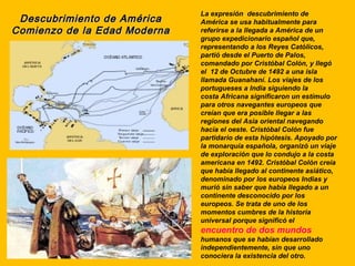 La expresión descubrimiento de
 Descubrimiento de América    América se usa habitualmente para
Comienzo de la Edad Moderna   referirse a la llegada a América de un
                              grupo expedicionario español que,
                              representando a los Reyes Católicos,
                              partió desde el Puerto de Palos,
                              comandado por Cristóbal Colón, y llegó
                              el 12 de Octubre de 1492 a una isla
                              llamada Guanahaní. Los viajes de los
                              portugueses a India siguiendo la
                              costa Africana significaron un estímulo
                              para otros navegantes europeos que
                              creían que era posible llegar a las
                              regiones del Asia oriental navegando
                              hacia el oeste. Cristóbal Colón fue
                              partidario de esta hipótesis. Apoyado por
                              la monarquía española, organizó un viaje
                              de exploración que lo condujo a la costa
                              americana en 1492. Cristóbal Colón creía
                              que había llegado al continente asiático,
                              denominado por los europeos Indias y
                              murió sin saber que había llegado a un
                              continente desconocido por los
                              europeos. Se trata de uno de los
                              momentos cumbres de la historia
                              universal porque significó el
                              encuentro de dos mundos
                              humanos que se habían desarrollado
                              independientemente, sin que uno
                              conociera la existencia del otro.
 