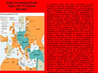 Edad Contemporánea    El dominio sobre las áreas coloniales provocó
 Siglo XX 1ª Guerra   conflictos entre las potencias que se resolvían a
                      través de acuerdos diplomáticos, o bien de guerras
       Mundial        que se mantenían dentro de un mareo estrictamente
                      local. A medida que crecían las necesidades de
                      expansión de las grandes potencias industriales, las
                      confrontaciones se fueron haciendo incontrolables.
                      Estados Unidos y Japón se habían convertido en
                      grandes potencias que se disputaban el dominio del
                      área del Pacífico. Alemania aparecía pujante y
                      poderosa, pero insatisfecha por haber llegado tarde al
                      reparto colonial.   Por un lado, se formó la Triple
                      Alianza, que en realidad fue sólo una alianza entre
                      Alemania y Austria-Hungría, pues Italia, el tercer
                      integrante, no tardó en apartarse. Por otro, Francia, el
                      Imperio ruso y Gran Bretaña se unieron en la Triple
                      Entente. Alemania, Francia e Inglaterra deseaban
                      apropiarse del territorio que en la zona ocupaba el
                      imperio turco para dominar un punto estratégico: el
                      estrecho de los Dardanelos, puerta esencial para la
                      comunicación entre el Mediterráneo y Asia central. En
                      los Balcanes confluían todos los odios, las rivalidades
                      y las insatisfacciones que se habían ido acumulando
                      durante las últimas décadas. El acontecimiento fatal
                      tuvo lugar en Sarajevo, el 28 de junio de 1914.
                      Francisco Femando, heredero del trono de Austria-
                      Hungría, y su esposa fueron asesinados por un
                      estudiante nacionalista serbio. Austria-Hungría quiso
                      aprovechar el atentado para aniquilar a Serbia y le
                      declaró la guerra. Rusia respondió movilizando sus
                      tropas en defensa de los serbios. Inmediatamente el
                      sistema le alianzas —la Triple Entente y la Triple
                      Alianza— se puso en funcionamiento. El 5 de agosto
                      de 1914 comenzaba la Primera Guerra Mundial. Entre
                      1914 y 1918 se desarrolló en Europa la mayor
                      conflagración hasta entonces conocida. Motivada por
 