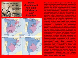 Edad      Después de la Primera guerra mundial, Europa

Contemporá   quedó en una difícil situación social, económica y
             política. En España se dio el fenómeno de
 nea Siglo   apertura, que incluyó el surgimiento de un sistema
             liberal que trató de equilibrar las relaciones entre
 XX Guerra   las clases dominantes y dominadas. La Guerra

   Civil     civil española inició en julio de 1936, cuando el
             Ejército, apoyado por diversos sectores de la
 Española    sociedad como empresarios, terratenientes e
             Iglesia, se sublevó contra el gobierno por no estar
             de acuerdo con las reformas republicanas. El
             "Alzamiento" se dio el 17 de julio a cargo de
             Francisco Franco, quien desde Islas Canarias
             comenzó sus desplazamientos hasta alcanzar el
             continente     y   disputarse,    en    prolongados
             conflictos, el poder de la capital española:
             Madrid. La singularidad de la Guerra civil española
             fue que grupos civiles, tratando de defender un
             ideal de nación manifestado en la II República, se
             organizaron en un ejército que llevaba entre sus
             combatientes a grupos de distintas edades,
             ocupaciones e incluso diferentes ideologías. El
             gobierno de la república, presidente y gabinete, no
             pudieron intervenir directamente en el conflicto,
             sino mediante jefaturas dirigidas por los líderes ya
             mencionados.      Hitler    desde     Alemania,    y
             Moussolini, desde Italia, otorgaron apoyo a los
             franquistas para a continuar la lucha. Los
             republicanos recibieron durante un tiempo apoyo
             de la entonces Unión Soviética, y de un gran
             número de ciudadanos de distintas partes del
             mundo que, al agruparse en las Brigadas
             Internacionales, lucharon por los ideales
             republicanos y se opusieron al fascismo que poco
             a poco parecía adquirir más poder.
 