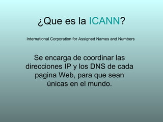 ¿Que es la  ICANN ? Se encarga de coordinar las direcciones IP y los DNS de cada pagina Web, para que sean únicas en el mundo. International Corporation for Assigned Names and Numbers 
