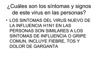 ¿Cuáles son los síntomas y signos de este virus en las personas? LOS SINTOMAS DEL VIRUS NUEVO DE LA INFLUENCIA H1N1 EN LAS PERSONAS SON SIMILARES A LOS SINTOMAS DE INFLUENCIA O GRIPE COMUN, INCLUYE FIEBRE, TOS Y DOLOR DE GARGANTA 