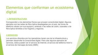 Elementos que conforman un ecosistema
digital
1. INFRAESTRUCTURA
Corresponden a los elementos físicos que proveen conectividad digital. Algunos
ejemplos son las redes de fibra óptica desplegadas por el país, las torres de
telefonía celular con sus equipos y antenas o las redes de cobre, coaxiales o de
fibra óptica tendidas a los hogares y negocios.
2.SERVICIOS
Los servicios ofrecidos por los operadores hacen uso de la infraestructura y
permiten desarrollar la conectividad digital. Para citar algunos ejemplos de
servicios, éstos pueden ser el servicio de Internet, el servicio de telefonía móvil o
el servicio de mensajes de texto (SMS)
 