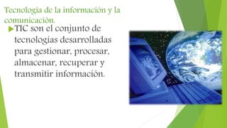 Tecnología de la información y la
comunicación.
TIC son el conjunto de
tecnologías desarrolladas
para gestionar, procesar,
almacenar, recuperar y
transmitir información.
 