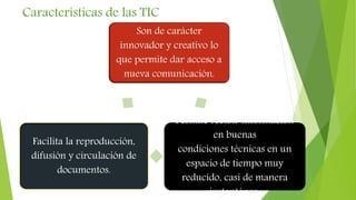 Características de las TIC
Son de carácter
innovador y creativo lo
que permite dar acceso a
nueva comunicación.
Permite recibir información
en buenas
condiciones técnicas en un
espacio de tiempo muy
reducido, casi de manera
instantánea.
Facilita la reproducción,
difusión y circulación de
documentos.
 