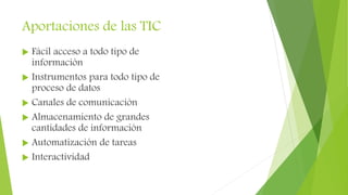 Aportaciones de las TIC
 Fácil acceso a todo tipo de
información
 Instrumentos para todo tipo de
proceso de datos
 Canales de comunicación
 Almacenamiento de grandes
cantidades de información
 Automatización de tareas
 Interactividad
 