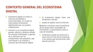 CONTEXTO GENERAL DEL ECOSISTEMA
DIGITAL
 Ecosistema digital se refiere a
entornos extendidos e
interconectados, en el que se
intercambia información
digitalmente por sus propios
componentes.
 Internet es un ecosistema digital
grande, abierto y dinámico donde
los usuarios individuales y agentes
de su software son los
componentes más pequeños, que
contribuyen a la creación y
consumo de información digital
 El ecosistema digital tiene una
dimensión a escala:
 puede ser global como la Internet
Regional o nacional como las políticas
de los países sobre sociedades de
información y conocimiento como el
caso de Colombia.
 Finalmente puede ser particular o
local como el caso de las empresas
o los sujetos que promocionan todo
tipo de servicios
 