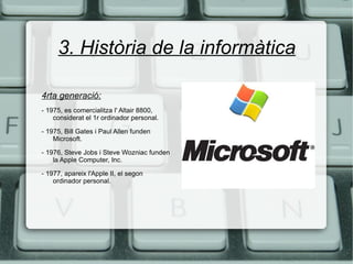 3. Història de la informàtica 4rta generació:   - 1975, es comercialitza l' Altair 8800, considerat el 1r ordinador personal. - 1975, Bill Gates i Paul Allen funden Microsoft. - 1976, Steve Jobs i Steve Wozniac funden la Apple Computer, Inc. - 1977, apareix l'Apple II, el segon ordinador personal. 