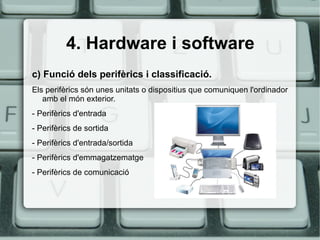4. Hardware i software c) Funció dels perifèrics i classificació. Els perifèrics són unes unitats o dispositius que comuniquen l'ordinador amb el món exterior. - Perifèrics d'entrada - Perifèrics de sortida - Perifèrics d'entrada/sortida - Perifèrics d'emmagatzematge - Perifèrics de comunicació 