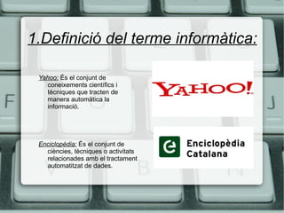 1.Definició del terme informàtica: Yahoo:   És el conjunt de coneixements científics i tècniques que tracten de manera automàtica la informació. Enciclopèdia:   És el conjunt de ciències, tècniques o activitats relacionades amb el tractament automatitzat de dades. 