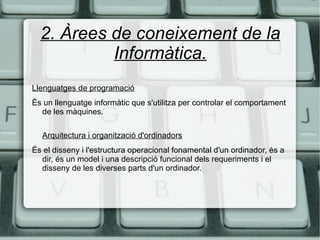 2. Àrees de coneixement de la Informàtica. Llenguatges de programació És un llenguatge informàtic que s'utilitza per controlar el comportament de les màquines. Arquitectura i organització d'ordinadors És el disseny i l'estructura operacional fonamental d'un ordinador, és a dir, és un model i una descripció funcional dels requeriments i el disseny de les diverses parts d'un ordinador.  