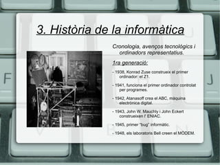 3. Història de la informàtica Cronologia, avenços tecnològics i ordinadors representatius. 1ra generació: - 1938, Konrad Zuse construeix el primer ordinador: el Z1. - 1941, funciona el primer ordinador controlat per programes. - 1942, Atanasoff crea el ABC, màquina electrònica digital. - 1943, John W. Mauchly i John Eckert construeixen l' ENIAC. - 1945, primer “bug” informàtic. - 1948, els laboratoris Bell creen el MÒDEM. 