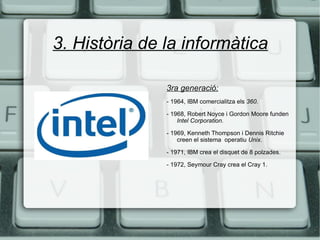 3. Història de la informàtica 3ra generació: - 1964, IBM comercialitza els  360. - 1968, Robert Noyce i Gordon Moore funden  Intel Corporation. - 1969, Kenneth Thompson i Dennis Ritchie creen el sistema  operatiu  Unix . - 1971, IBM crea el disquet de 8 polzades. - 1972, Seymour Cray crea el Cray 1. 