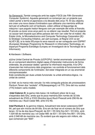 5a Generació: També coneguda amb les sigles FGCS (de Fifth Generation
Computer Systems). Aquesta generació va començar per un projecte que
volien portar a terme el japonesos a la dècada dels anys 70. El seu objectiu
era crear una nova classe d'oridnadors que utilitzaria una memòria artificial
tant per el softwarte com el hardware, volien utilitzar el lleguantge de
màquina i que poguès traduir llengues com per exemple del xinès al francès.
El procès va durar once anys però no va obtenir cap resultat. Però el projecte
va causar tant impacte que altres païssos del món van voler fer el mateix: Als
Estats Units, la Microelectronics and Computer Technology Corporation [6] i
la Strategic Computing Initiative, per part europea, al Regne Unit va ser
ALVEY [6], ia la resta d'Europa la seva reacció va ser coneguda com ESPRIT
(European Strategic Programme for Research in Information Technology, en
espanyol Programa Estratègic Europeu en Investigació de la Tecnologia de la
Informació).

4.Hardware i Software.

a)Una Unitat Central de Procés (UCP/CPU) també anomenada processador
és un component electrònic digital capaç d'interpretar instruccions de forma
ordenada, de processar dades i generar la informació requerida. A la CPU
s'executen les instruccions dels programes i es controla el funcionament dels
diferents components de l'ordinador. Sol estar integrada en un xip anomenat
microprocessador.
Està constituïda per dues unitats funcionals: la unitat aritmetico-lògica, i la
unitat de control.

b) Intel: es la marca més venuda i la més coneguda gràcias als processadors
Pentium.Tenen dos “sockets”: 478(desaparegut) i el 775. Dins del nou socket
(775) trobem variis models:

-Intel Celeron D, la gama més baixa i té moltíssim pitxor de lo que
s'esperaba dels Ghz, amés que te poca memòria.Són només de 32 bits
actualment de 2'533 a 3'333 Ghz(dos tipus):Nucli Prescott amb 256 Kb de
memòria cau i Nucli Cedar Mill, amb 512 Kb.

Intel Pentium 4, la gamma mitjana. Actualment tots tenen extensions EMT
64, pel que són micros de 64 bits. Ens em de fixar en el número de Ghz que
tenen. Hi ha de dos tipus:Prescott: de 531 / 3'0 GHz fins 541 / 3'2 GHz, amb
1.024 kB de memòria cau i el Cedar Mill: de 631 / 3'0 GHz fins 661 / 3'6 GHz,
amb 2.048 kB de memòria cau. És evident que els segons són millors, els
que comencen per "600".

                                   10
 