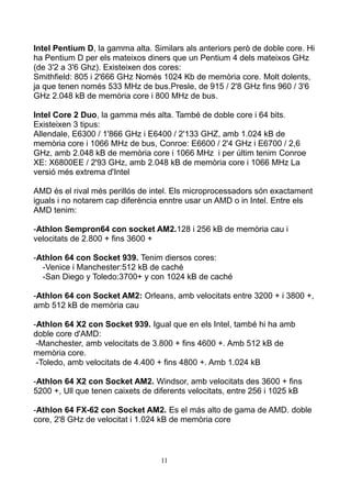 Intel Pentium D, la gamma alta. Similars als anteriors però de doble core. Hi
ha Pentium D per els mateixos diners que un Pentium 4 dels mateixos GHz
(de 3'2 a 3'6 Ghz). Existeixen dos cores:
Smithfield: 805 i 2'666 GHz Només 1024 Kb de memòria core. Molt dolents,
ja que tenen només 533 MHz de bus.Presle, de 915 / 2'8 GHz fins 960 / 3'6
GHz 2.048 kB de memòria core i 800 MHz de bus.

Intel Core 2 Duo, la gamma més alta. També de doble core i 64 bits.
Existeixen 3 tipus:
Allendale, E6300 / 1'866 GHz i E6400 / 2'133 GHZ, amb 1.024 kB de
memòria core i 1066 MHz de bus, Conroe: E6600 / 2'4 GHz i E6700 / 2,6
GHz, amb 2.048 kB de memòria core i 1066 MHz i per últim tenim Conroe
XE: X6800EE / 2'93 GHz, amb 2.048 kB de memòria core i 1066 MHz La
versió més extrema d'Intel

AMD és el rival més perillós de intel. Els microprocessadors són exactament
iguals i no notarem cap diferència enntre usar un AMD o in Intel. Entre els
AMD tenim:

-Athlon Sempron64 con socket AM2.128 i 256 kB de memòria cau i
velocitats de 2.800 + fins 3600 +

-Athlon 64 con Socket 939. Tenim diersos cores:
  -Venice i Manchester:512 kB de caché
  -San Diego y Toledo:3700+ y con 1024 kB de caché

-Athlon 64 con Socket AM2: Orleans, amb velocitats entre 3200 + i 3800 +,
amb 512 kB de memòria cau

-Athlon 64 X2 con Socket 939. Igual que en els Intel, també hi ha amb
doble core d'AMD:
 -Manchester, amb velocitats de 3.800 + fins 4600 +. Amb 512 kB de
memòria core.
 -Toledo, amb velocitats de 4.400 + fins 4800 +. Amb 1.024 kB

-Athlon 64 X2 con Socket AM2. Windsor, amb velocitats des 3600 + fins
5200 +, Ull que tenen caixets de diferents velocitats, entre 256 i 1025 kB

-Athlon 64 FX-62 con Socket AM2. Es el más alto de gama de AMD. doble
core, 2'8 GHz de velocitat i 1.024 kB de memòria core



                                   11
 