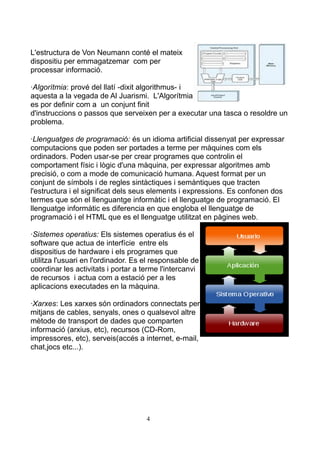 L'estructura de Von Neumann conté el mateix
dispositiu per emmagatzemar com per
processar informació.

·Algorítmia: prové del llatí -dixit algorithmus- i
aquesta a la vegada de Al Juarismi. L'Algorítmia
es por definir com a un conjunt finit
d'instruccions o passos que serveixen per a executar una tasca o resoldre un
problema.

·Llenguatges de programació: és un idioma artificial dissenyat per expressar
computacions que poden ser portades a terme per màquines com els
ordinadors. Poden usar-se per crear programes que controlin el
comportament físic i lògic d'una màquina, per expressar algoritmes amb
precisió, o com a mode de comunicació humana. Aquest format per un
conjunt de símbols i de regles sintàctiques i semàntiques que tracten
l'estructura i el significat dels seus elements i expressions. Es confonen dos
termes que són el llenguantge informàtic i el llenguatge de programació. El
llenguatge informàtic es diferencia en que engloba el llenguatge de
programació i el HTML que es el llenguatge utilitzat en pàgines web.

·Sistemes operatius: Els sistemes operatius és el
software que actua de interfície entre els
dispositius de hardware i els programes que
utilitza l'usuari en l'ordinador. Es el responsable de
coordinar les activitats i portar a terme l'intercanvi
de recursos i actua com a estació per a les
aplicacions executades en la màquina.

·Xarxes: Les xarxes són ordinadors connectats per
mitjans de cables, senyals, ones o qualsevol altre
mètode de transport de dades que comparten
informació (arxius, etc), recursos (CD-Rom,
impressores, etc), serveis(accés a internet, e-mail,
chat,jocs etc...).




                                     4
 