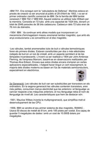 -IBM 701. Era conegut com la “calculadora de Defensa”. Mentres estava en
procés de creació va ser anunciat al públic el 29 d'Abril de 1952, i va ser el
primer ordinador científic comercial de IBM. De la família del IBM també
coneixem l' IBM 702 i l' IBM 650. Aquest sistema va utilitzar tubs William per
la memòria. Consistia en 72 tubs amb una capacitat de 1024 bits, donant un
total de 2048 paraules de 36 bits cadascuna. Cadascun dels 72 tubs eren de
76 mm de diàmetre.

-1954 IBM . Va continuar amb altres models que incorporaven un
mecanisme d'emmagatzem massiu anomenat tambor magnètic, que amb els
anys evolucionaria u es convertiria en el disc magnètic.



·Les vàlvules, també anomenades tubs de buit o vàlvules termoiòniques
foren els primers díodes. Estaven constituïdes per dos o més elèctrodes
rodejats de buit en un tub de cristall, amb un aspecte semblant al de les
làmpades incandescents. L'invent va ser realitzat a 1904 per John Ambrose
Fleming, de l'empresa Marconi, basant-se en observacions realitzades per
Thomas Alva Edison. Encara que estos díodes encara s'empren en certes
aplicacions especialitzades, i malgrat haver tingut un cert ressorgiment, la
majoria dels díodes moderns es basen en l'ús de materials semiconductors,
especialment en electrònica.




2a Generació: Les vàlvules de buit van ser substituïdes per transistors en els
ordinadors. En la segona generació les vàlvules contenien transistors, eren
més petites, consumien menys electricitat que les anteriors i el llenguatge va
canviar respecte a les màquines anteriors; el nou llenguatge rebia el nom de
llenguatge de nivell alt. Les característiques que hem de destacar són:

·1951, Maurice Wilkes inventa la multiprogramació, que simplifica molt el
desenvolupament de las CPU.

·1956, IBM va vendre el seu primer sistema de disc magnètic, RAMAC .
Usava 50 discos de metall de 61cm, amb 100 pistes per costat. Era capaç de
guardar 5 megabytes de dades i amb un cost de 10.000$ dolars por
megabytes.




                                   6
 