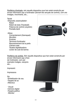 Perifèrics d'entrada. són aquells dispositius que han estat construïts per
enviar informació cap a l'ordinador (obviant les senyals de control), com ara
imatges, moviments, etc...
Teclat
·Dispositiu assenyalador:
Ratolí
Ratolí de bola (Trackball)
Palanca de control (Joystick)
Pantalla tàctil
·Altres:
Comandament (Gamepad)
Micròfon
Escàner
Terminal d'ordinador
Reconeixement de la parla
Càmera web
Tauleta digitalitzadora
Lector de codi de barres
Perifèrics de sortida. Són aquells dispositius que han estat construïts per
enviar informació cap a fora
de l'ordinador, com per
exemple imatges, cançons
etc...
Impressió:
Impressora
So:
-Sintetitzador de veu
-Targeta de so
-Altaveus
· Visual:
-Càmera digital
-Targeta gràfica
-Monitor
13
 