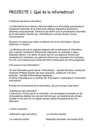 PROJECTE 1. Què és la informàtica?
1.Definició del terme informàtica.
·La Informàtica és la ciència o tècnica relativa a la tecnologia que estudia el
tractament automàtic de la informació utilitzant dispositius electrònics i
sistemes computacionals. També es pot definir com el processador automàtic
de la informàtica. S'entén per informàtica la unió del còmput i de les
comunicacions.
Busqueu en cadascuna d'elles la definició de terme informàtica .Quines
diferència hi trobeu?
·La diferència és que en algunes pàgines web et defineixen la informàtica
com a estudi i tractament d'informació mitjançant un ordinador o algun
dispositiu elèctric. I en altres, et diuen que és una aplicació d'eines que
necessita d'un hardware una aplicació d'eines que necessita d'un hardware,
és a dir, una màquina que només permet la manipulació de certs programes.
D'on prové el mot informàtica?
·El mot Informàtica prové del de “informatique” , paraula francesa, creada per
l'enginyer Philippe Dreyfus als anys cinquanta, creada per a la seca
empresa: “Societé d'Informatique Appliquée “
El terme informàtica es un acrònim de “Information i automatique” (informació
automàtica).
2.Àrees de coneixement de la Informàtica. De què s'ocupa cada àrea?
·Arquitectura del ordinadors:
L'estructura o forma que té un ordinador. Les tecnologies emprades en les
computadores digitals han canviat molt des que van aparèixer els primers
models en els anys 40, la majoria encara utilitza l'Arquitectura de von
Neumann.
I conté 4 seccions:
-Arithmetic Logic Unit (ALU) -La memòria central
-La unitat de control -Dispositiu d'entrada i de sortida (E/S)
3
 