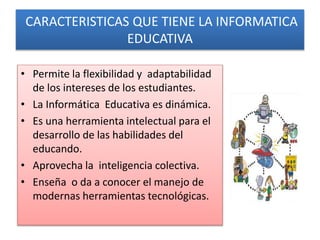 CARACTERISTICAS QUE TIENE LA INFORMATICA
EDUCATIVA
• Permite la flexibilidad y adaptabilidad
de los intereses de los estudiantes.
• La Informática Educativa es dinámica.
• Es una herramienta intelectual para el
desarrollo de las habilidades del
educando.
• Aprovecha la inteligencia colectiva.
• Enseña o da a conocer el manejo de
modernas herramientas tecnológicas.
 