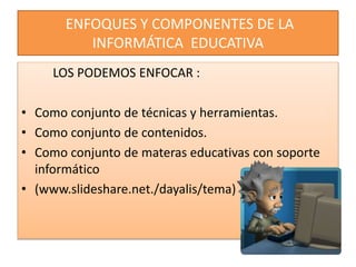 ENFOQUES Y COMPONENTES DE LA
INFORMÁTICA EDUCATIVA
LOS PODEMOS ENFOCAR :
• Como conjunto de técnicas y herramientas.
• Como conjunto de contenidos.
• Como conjunto de materas educativas con soporte
informático
• (www.slideshare.net./dayalis/tema)
 