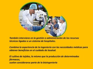 También interviene en la gestión o administración de los recursos
técnicos ligados a un sistema de hospitales.
Combina la experiencia de la ingeniería con las necesidades médicas para
obtener beneficios en el cuidado de lasalud.
El cultivo de tejidos, lo mismo que la producción de determinados
fármacos,
suelen considerarse parte de la bioingeniería
 