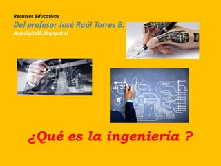 Recursos Educativos
Del profesor José Raúl Torres B.
Auladigital2.blogspot.cl
¿Qué es la ingeniería ?
 
