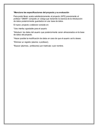 *Menciona las especificaciones del proyecto y su evaluación 
Para poder llevar acabo satisfactoriamente el proyecto (APE) previamente el 
profesor “OMAR” comparte un código que transmite la esencia de la introducción 
de datos posteriormente guardados en una base de datos. 
El nuevo proyecto a elaborar consiste en: 
*Una interfaz agradable para el usuario 
*Introducir los datos del usuario que posteriormente seran almacenados en la base 
de datos del proyecto. 
*Hacer posible la modificación de datos en caso de que el usuario así lo desee. 
*Eliminar un registro (alumno o profesor). 
*Buscar (alumnos, profesores) por matricula o por nombre. 
