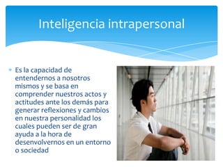 Inteligencia intrapersonal


Es la capacidad de
entendernos a nosotros
mismos y se basa en
comprender nuestros actos y
actitudes ante los demás para
generar reflexiones y cambios
en nuestra personalidad los
cuales pueden ser de gran
ayuda a la hora de
desenvolvernos en un entorno
o sociedad
 