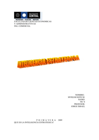 FACULTAD DE CIENCIAS ECONOMICAS
Y ADMINISTRATTIVAS
ING. COMERCIAL




                                                    NOMBRE:
                                              MYRIAM SOTO M.
                                                       RAMO:
                                                        TIC´S
                                                   PROFESOR:
                                                JORGE ISRAEL




                    P R I M A VE R A   2009
QUE ES LA INTELIGENCIA ESTRATEGICA?
 