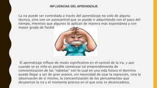 La ira puede ser controlada a través del aprendizaje no solo de alguna
técnica, sino con un autocontrol que se puede ir adquiriendo con el paso del
tiempo, mientras que algunos lo aplican de manera más espontánea y con
mayor grado de facilidad.
El aprendizaje influye de modo significativo en el control de la ira, y aun
cuando se es niño es posible comenzar tal emprendimiento de
concientización de las “rabietas” con lo cual en una vida futura el dominio
puede llegar a ser de gran avance, sin necesidad de usar la represión, sino la
observación de sí mismo, la concientización de los pensamientos que
despiertan la ira y el momento preciso en el que esta se desencadena.
INFLUENCIAS DEL APRENDIZAJE.
 