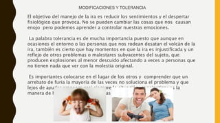 El objetivo del manejo de la ira es reducir los sentimientos y el despertar
fisiológico que provoca. No se pueden cambiar las cosas que nos causan
enojo pero podemos aprender a controlar nuestras emociones.
La palabra tolerancia es de mucha importancia puesto que aunque en
ocasiones el entorno o las personas que nos rodean desatan el volcán de la
ira, también es cierto que hay momentos en que la ira es injustificada y un
reflejo de otros problemas o malestares subyacentes del sujeto, que
producen explosiones al menor descuido afectando a veces a personas que
no tienen nada que ver con la molestia original.
Es importantes colocarse en el lugar de los otros y comprender que un
arrebato de furia la mayoría de las veces no soluciona el problema y que
lejos de ayudar empeora casi siempre la situación, concientizar es la
manera de hallar soluciones creativas y positivas a los conflictos.
MODIFICACIONES Y TOLERANCIA
 