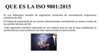 QUE ES LA ISO 9001:2015
Es una federación mundial de organismos nacionales de normalización (organismos
miembros de ISO).
El trabajo de preparación de las normas internacionales normalmente se realiza a través de
los comités técnicos de ISO.
Cada organismo miembro interesado en una materia para la cual se haya establecido un
comité técnico, tiene el derecho de estar representado en dicho comité
 