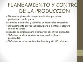 PLANEAMIENTO Y CONTROL
    DE LA PRODUCCIÓN
• Elabora los planes de tiempo y unidades que deben
  producirse, con lo que se
determina la cantidad y variedad de materiales requeridos.
• El Planeamiento provee las bases para el Control y asegura
  que los recursos
asignados se empleen para alcanzar los objetivos planeados.
• El Control de debe realizar respecto a los planes
  preparados.
• El Control se debe realizar fácilmente y sin dificultades
 