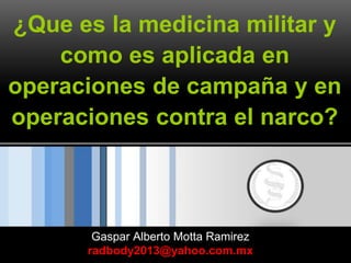 ¿Que es la medicina militar y
como es aplicada en
operaciones de campaña y en
operaciones contra el narco?
Gaspar Alberto Motta Ramirez
radbody2013@yahoo.com.mx
 