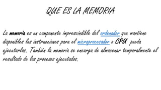 QUE ES LA MEMORIA
La memoria es un componente imprescindible del ordenador que mantiene
disponibles las instrucciones para el microprocesador o CPU pueda
ejecutarlas. También la memoria se encarga de almacenar temporalmente el
resultado de los procesos ejecutados.
 