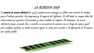 LA MEMORIA RAM
La memoria de acceso aleatorio(en inglés:random-access memory) se utiliza como memoria de trabajo
para el sistema operativo, los programas y la mayoría del software. Es allí donde se cargan todas las
instrucciones que ejecutan el procesador y otras unidades de cómputo. Se denominan «de acceso
aleatorio» porque se puede leer o escribir en una posición de memoria con un tiempo de espera igual
para cualquier posición, no siendo necesario seguir un orden para acceder a la información de la manera
más rápida posible.
 