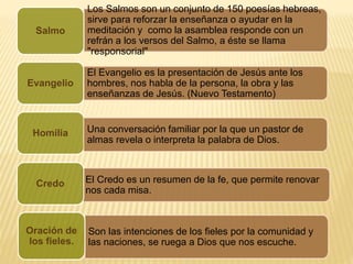 Los Salmos son un conjunto de 150 poesías hebreas,
sirve para reforzar la enseñanza o ayudar en la
meditación y como la asamblea responde con un
refrán a los versos del Salmo, a éste se llama
"responsorial"
Salmo
El Evangelio es la presentación de Jesús ante los
hombres, nos habla de la persona, la obra y las
enseñanzas de Jesús. (Nuevo Testamento)
Evangelio
Homilia
El Credo es un resumen de la fe, que permite renovar
nos cada misa.
Credo
Una conversación familiar por la que un pastor de
almas revela o interpreta la palabra de Dios.
Son las intenciones de los fieles por la comunidad y
las naciones, se ruega a Dios que nos escuche.
Oración de
los fieles.
 