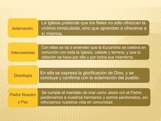 La Iglesia pretende que los fieles no sólo ofrezcan la
víctima inmaculada, sino que aprendan a ofrecerse a
sí mismos,
Aclamación.
Con ellas se da a entender que la Eucaristía se celebra en
comunión con toda la Iglesia, celeste y terrena, y que la
oblación se hace por ella y por todos sus miembros.
Intercesiones
Doxología
Se cumple el mandato de orar como Jesús oró al Padre,
perdonamos a nuestros hermanos y somos perdonados, así
reforzamos nuestroa vida en comunidad.
Padre Nuestro
y Paz
En ella se expresa la glorificación de Dios, y se
concluye y confirma con la aclamación del pueblo.
 