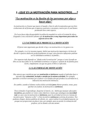 1. ¿QUE ES LA MOTIVACIÓN PARA NOSOTROS...…?
   “La motivación es la ilusión de las personas por algo o
                        hacer algo”
 La motivación es el motor que mueve el mundo y bien lo sabe la naturaleza que nos hizo
 evolucionar de tal forma que el sexo nos motivara y encantara, motivo por el cual hemos
                              perdurado bien como especie.

 Si el sexo fuera algo desagradable la población mundial no sería ni la mitad de ahora.
Llegando a esta conclusión sabemos que la motivación es muy importante para todos los
                                  aspectos de tu vida

             1.2 FACTORES QUE PRODUCE LA MOTIVACIÓN
      El factor más importante que decide si hay o no motivación es si te gusta o no.

  Por ejemplo, si a ti te encanta esquiar, habrá una motivación importante a la hora de
 decidir si quieres dedicarte profesionalmente al esquí, otros factores influyentes podrían
                          ser la viabilidad económica, tu familia…

  Por supuesto todo depende en “dónde actúe la motivación” porque si estoy leyendo un
libro no me hace falta ver la viabilidad económica o el apoyo y opinión de mi familia para
                leerlo, simplemente con que me guste el libro es suficiente.

                      1.3 LAS FORMAS DE MOTIVACIÓN

 Hay autores que consideran que una motivación es intrínseca cuando el individuo hace o
    aprende algo estimulado, incitado o atraído por la misma actividad. Por ejemplo,
aprender a resolver teoremas por el placer o la satisfacción que produce la actividad en sí,
                          indicaría una motivación intrínseca.

 En cambio, cuando el alumno realiza dicha actividad para obtener premios, notas, para
                   aprobar un examen, la motivación es extrínseca.

  Para estimular el aprendizaje, despertar el interés, etc., habrá que manejar adecuados
  incentivos, que podrán ser vistos como objetivos o metas que satisfagan una necesidad
  real, en cuyo caso la motivación es intrínseca, pues la actividad servirá en sí misma de
 incentivo para “lanzarse a ella”; o bien incentivos extrínsecos en forma de premios. Nos
podemos elogiar, darnos palabras de aliento, etc., para realizar la actividad propuesta, no
   porque nos proporcione un placer sino, por ejemplo, para no perder la estimación del
                          profesor, de los demás o de uno mismo.
 