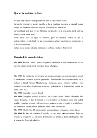 Que es la motoniveladora
Máquina muy versátil usada para mover tierra u otro material suelto.
Su función principal es nivelar, modelar o dar la pendiente necesaria al material en que
trabaja. Se considera como una máquina de terminación superficial.
Su versatilidad está dada por los diferentes movimientos de la hoja, como por la serie de
accesorios que puede tener.
Puede imitar todo los tipos de tractores, pero su diferencia radica en que la
motoniveladora es más frágil, ya que no es capaz de aplicar la potencia de movimiento ni
la de corte del tractor.
Debido a esto es más utilizada en tareas de acabado o trabajos de precisión.
Historia de la motoniveladora
Año 1875: Estados Unidos, aparece la primera niveladora la cual naturalmente era de
tracción animal creada por la American Road Champion.
Año 1909: fue introducida por primera vez la auto-propulsión en, esta innovación mejoró
el movimiento de tierras a pasos agigantados. El desarrollo de la motoniveladora se le
atribuye a Rusell Grader Manufacturing Company, cuyas primeras unidades eran
bastidores construidos alrededor de un tractor y generalmente se denominaban patrulla de
motor. Año 1923:
Año 1928: Caterpillar compró Rusell.
Año 1931: Caterpillar presenta el Modelo No. 9 Auto Patrulla, primera niveladora con
ruedas de caucho, el tren de impulsión y la niveladora se diseñaron como una unidad
sencilla. La cabina montada en la parte trasera ayudó a mejorar el equilibrio y visibilidad,
los neumáticos de alta presión permitían andar a altas velocidades
Año 1934: Modelo No. 11, incorporación con neumáticos en tándem y motor diésel.
Año 1940: La línea de productos Caterpillar incluye ahora motoniveladoras, hojas de
nivelación, niveladores de elevación, levantadores de terrazas y grupos electrógenos para
la generación de energía eléctrica.
 