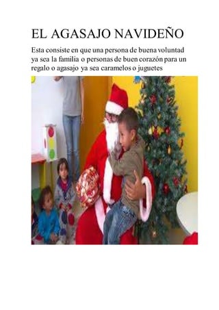 EL AGASAJO NAVIDEÑO
Esta consiste en que una persona de buenavoluntad
ya sea la familia o personas de buen corazón para un
regalo o agasajo ya sea caramelos o juguetes
 