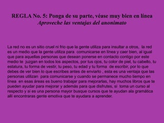 REGLA No. 5: Ponga de su parte, véase muy bien en línea
Aproveche las ventajas del anonimato
La red no es un sitio cruel ni frio que la gente utiliza para insultar a otros, la red
es un medio que la gente utiliza para comunicarse en línea y caer bien, al igual
que para aquellas personas que desean ponerse en contacto contigo por este
medio te juzgan en todos los aspectos, por tus ojos, tu color de piel, tu cabello, tu
estatura, tu forma de vestir, tu peso, tu edad y tu forma de escribir, por lo que
debes de ver bien lo que escribes antes de enviarlo , esta es una ventaja que las
personas utilizan para comunicarse y cuando se permanece mucho tiempo en
línea en esas áreas es bueno trabajar para mejorarlas, hay muchos libros que te
pueden ayudar para mejorar y además para que disfrutes, si toma un curso al
respecto y si es una persona mayor busque cursos que te ayudan ala gramática
allí encontraras gente emotiva que te ayudara a aprender.
 
