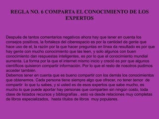 REGLA NO. 6 COMPARTA EL CONOCIMIENTO DE LOS
EXPERTOS
Después de tantos comentarios negativos ahora hay que tener en cuenta los
consejos positivos, la fortaleza del ciberespacio es por la cantidad de gente que
hace uso de el, la razón por la que hacer preguntas en línea da resultado es por que
hay gente con mucho conocimiento que las leen, y solo algunos con buen
conocimiento dan respuestas inteligentes, es por lo que el conocimiento mundial
aumenta. La forma por la que el internet mismo inicio y creció es por que algunos
científicos quisieron compartir información. Por lo que el resto de nosotros pudimos
acceder también.
Debemos tener en cuenta que es bueno compartir con los demás los conocimientos
que obtenemos. Cada persona tiene siempre algo que ofrecer, no tener temor de
compartir lo que tu sabes, y si usted es de esos expertos que sabe mucho, es
mucho lo que puede aportar hay personas que comparten sin ningún costo, toda
clase de listados recursos y bibliografías , esto va desde relaciones muy completas
de libros especializados, hasta títulos de libros muy populares.
 